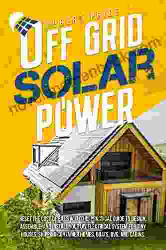 OFF GRID SOLAR POWER: Reset the Cost of Bills With This Practical Guide to Design Assemble and Install Your DIY Electrical System for Tiny Houses Shipping Container Homes Boats RVs and Cabins