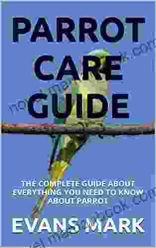 PARROT CARE GUIDE: THE COMPLETE GUIDE ABOUT EVERYTHING YOU NEED TO KNOW ABOUT PARROT